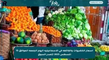 أسعار الخضروات والفاكهة في الإسماعيلية اليوم الجمعة الموافق 15 أغسطس 2025 تتصدر السوق